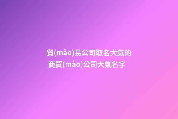 貿(mào)易公司取名大氣的 商貿(mào)公司大氣名字-第1張-公司起名-玄機(jī)派